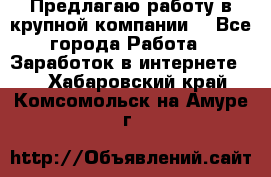 Предлагаю работу в крупной компании  - Все города Работа » Заработок в интернете   . Хабаровский край,Комсомольск-на-Амуре г.